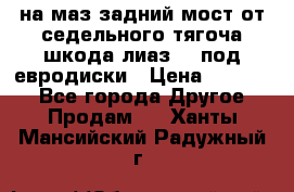 .на маз.задний мост от седельного тягоча шкода-лиаз110 под евродиски › Цена ­ 40 000 - Все города Другое » Продам   . Ханты-Мансийский,Радужный г.